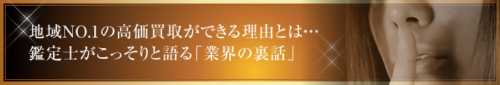 地域NO.1の高価買取ができる理由とは・・・　鑑定士がこっそりと語る「業界の裏話」